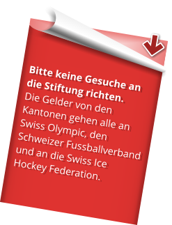 Bitte keine Gesuche an die Stiftung richten.  Die Gelder von den Kantonen gehen alle an Swiss Olympic, den Schweizer Fussballverband und an die Swiss Ice Hockey Federation.